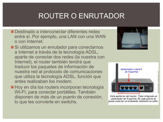 ◼Destinado a interconectar diferentes redes
entre sí. Por ejemplo, una LAN con una WAN
o con Internet.
◼Si utilizamos un enrutador para conectarnos
a Internet a través de la tecnología ADSL,
aparte de conectar dos redes (la nuestra con
Internet), el router también tendrá que
traducir los paquetes de información de
nuestra red al protocolo de comunicaciones
que utiliza la tecnología ADSL, función que
antes realizaban los modem.
◼Hoy en día los routers incorporan tecnología
WI-FI, para conectar portátiles. También
disponen de más de un puerto de conexión,
lo que les convierte en switchs.
ROUTER O ENRUTADOR
 