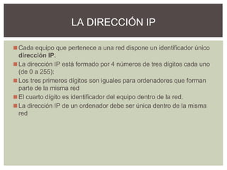 ◼Cada equipo que pertenece a una red dispone un identificador único
dirección IP.
◼La dirección IP está formado por 4 números de tres dígitos cada uno
(de 0 a 255):
◼Los tres primeros dígitos son iguales para ordenadores que forman
parte de la misma red
◼El cuarto dígito es identificador del equipo dentro de la red.
◼La dirección IP de un ordenador debe ser única dentro de la misma
red
LA DIRECCIÓN IP
 