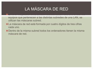 ◼En una red pueden crearse distintas subredes. Para diferenciar los
equipos que pertenecen a las distintas subredes de una LAN, se
utilizan las máscaras subred.
◼La máscara de red está formada por cuatro dígitos de tres cifras
cada uno.
◼Dentro de la misma subred todos los ordenadores tienen la misma
máscara de red.
LA MÁSCARA DE RED
 
