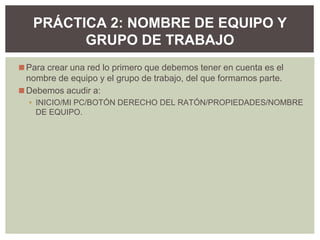 ◼Para crear una red lo primero que debemos tener en cuenta es el
nombre de equipo y el grupo de trabajo, del que formamos parte.
◼Debemos acudir a:
▪ INICIO/MI PC/BOTÓN DERECHO DEL RATÓN/PROPIEDADES/NOMBRE
DE EQUIPO.
PRÁCTICA 2: NOMBRE DE EQUIPO Y
GRUPO DE TRABAJO
 