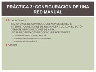 ◼Accederemos a:
▪ INICIO/PANEL DE CONTROL/CONEXIONES DE RED E
INTERNET/CONEXIONES DE RED/HACER CLIC CON EL BOTÓN
DERECHO EN CONEXIONES DE AREA
LOCAL/PROPIEDADES/PROCOLO IP/PROPIEDADES.
▪ Cambiar el último número de la IP
▪ Mantener la misma máscara de subred
▪ Mantener el mismo DNS
◼Aceptar
PRÁCTICA 3: CONFIGURACIÓN DE UNA
RED MANUAL
 