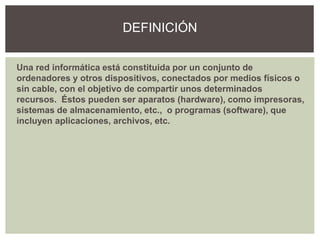 Una red informática está constituida por un conjunto de
ordenadores y otros dispositivos, conectados por medios físicos o
sin cable, con el objetivo de compartir unos determinados
recursos. Éstos pueden ser aparatos (hardware), como impresoras,
sistemas de almacenamiento, etc., o programas (software), que
incluyen aplicaciones, archivos, etc.
DEFINICIÓN
 
