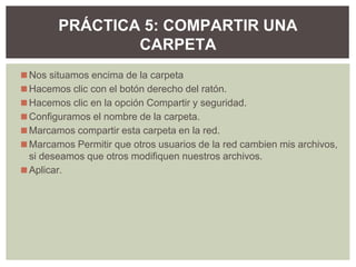 ◼Nos situamos encima de la carpeta
◼Hacemos clic con el botón derecho del ratón.
◼Hacemos clic en la opción Compartir y seguridad.
◼Configuramos el nombre de la carpeta.
◼Marcamos compartir esta carpeta en la red.
◼Marcamos Permitir que otros usuarios de la red cambien mis archivos,
si deseamos que otros modifiquen nuestros archivos.
◼Aplicar.
PRÁCTICA 5: COMPARTIR UNA
CARPETA
 