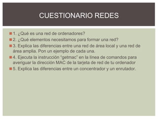 ◼1. ¿Qué es una red de ordenadores?
◼2. ¿Qué elementos necesitamos para formar una red?
◼3. Explica las diferencias entre una red de área local y una red de
área amplia. Pon un ejemplo de cada una.
◼4. Ejecuta la instrucción “getmac” en la línea de comandos para
averiguar la dirección MAC de la tarjeta de red de tu ordenador
◼5. Explica las diferencias entre un concentrador y un enrutador.
CUESTIONARIO REDES
 
