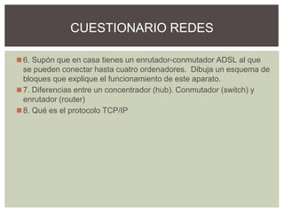 ◼6. Supón que en casa tienes un enrutador-conmutador ADSL al que
se pueden conectar hasta cuatro ordenadores. Dibuja un esquema de
bloques que explique el funcionamiento de este aparato.
◼7. Diferencias entre un concentrador (hub). Conmutador (switch) y
enrutador (router)
◼8. Qué es el protocolo TCP/IP
CUESTIONARIO REDES
 