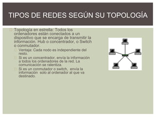 Topología en estrella: Todos los
ordenadores están conectados a un
dispositivo que se encarga de transmitir la
información. Hub o concentrador, o Switch
o conmutador.
Ventaja: Cada nodo es independiente del
resto.
Si es un concentrador, envía la información
a todos los ordenadores de la red. La
comunicación se ralentiza.
Si es un conmutador o switch, envía la
información solo al ordenador al que va
destinado.
TIPOS DE REDES SEGÚN SU TOPOLOGÍA
 