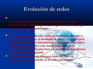 Evolución de redes

    Las redes han evolucionado desde su creación y seguirán
    evolucionando a medida que la tecnología de conectividad que
    las soporte, se siga desarrollando.

   Esta evolución se ha llevado a cabo en los últimos diez años y
    corresponde en mucho, al desarrollo de nuevas corrientes en la
    gestión de los Servicios Informáticos, el surgimiento de nuevos
    productos y tecnologías y a las nuevas utilidades que la
    computación y las redes presentan a la comunidad, las empresas
    y las instituciones en general.
   En la actualidad se puede distinguir hasta tres tipos de
    generaciones en el desarrollo de las redes informáticas.
 