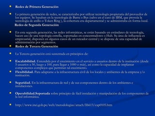    Redes de Primera Generación
   La primera generación de redes, se caracterizaba por utilizar tecnología propietaria del proveedor de
    los equipos. Se basaban en la tecnología de Barra o Bus (salvo en el caso de IBM, que proveía la
    tecnología de anillo o Token Ring ), la cobertura era departamental y se administraba en forma local.
    Redes de Segunda Generación 
   En esta segunda generación, las redes informáticas, se están basando en estándares de tecnología,
    hacen uso de una topología estrella, soportadas en concentradores o Hub. Su área de influencia es
    empresarial, disponen en algunos casos de un ruteador central y se dispone de una capacidad de
    administración por segmentos. 
   Redes de Tercera Generación 
   La Tercera generación está sustentada en principios de:
   Escalabilidad. Entendida por el crecimiento en el servicio a usuarios dentro de la institución (desde
    5 usuarios a 50, luego a 100, para llegar a 1000 o más), así como la capacidad de implantar
    componentes complejos que permitan tal crecimiento.
   Flexibilidad. Para adaptarse a la infraestructura civil de los locales y ambientes de la empresa y/o
    institución.
   Seguridad. En la infraestructura de red y de sus componentes dentro de los ambientes e
    instalaciones. 
   Operabilidad.Soportada sobre principio de fácil instalación y manipulación de los componentes de
    la red informática.

   http://www.inei.gob.pe/web/metodologias/attach/lib613/cap0105.htm
 