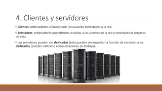 4. Clientes y servidores
Clientes: ordenadores utilizados por los usuarios conectados a la red.
Servidores: ordenadores que ofrecen servicios a los clientes de la red y controlan los recursos
de ésta.
Los servidores pueden ser dedicados (solo pueden desempeñar la función de servidor) o no
dedicados (pueden utilizarse como estaciones de trabajo).
 