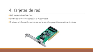 4. Tarjetas de red
NIC: Network Interface Card.
Dentro del ordenador: conectan el PC con la red.
Traducen la información que circula por la red al lenguaje del ordenador y viceversa.
 