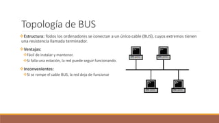 Topología de BUS
Estructura: Todos los ordenadores se conectan a un único cable (BUS), cuyos extremos tienen
una resistencia llamada terminador.
Ventajas:
Fácil de instalar y mantener.
Si falla una estación, la red puede seguir funcionando.
Inconvenientes:
Si se rompe el cable BUS, la red deja de funcionar
 