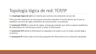 Topología lógica de red: TCP/IP
La topología lógica de red es el sistema que conecta a las estaciones de esa red.
Para que dos estaciones se comuniquen necesitan entender el mismo idioma, por lo que se
establece una serie de reglas estándares de comunicación: un protocolo.
El protocolo TCP/IP es conjunto de reglas, el lenguaje estándar que utiliza cualquier plataforma
de ordenadores en Internet para enviar y recibir la información.
El protocolo TCP divide la información en paquetes y la vuelve a unir en orden cuando llega a
su destino.
El protocolo IP enlaza cada uno de estos paquetes de información con su dirección apropiada.
 