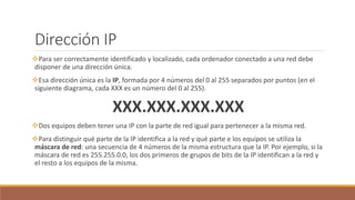 Dirección IP
Para ser correctamente identificado y localizado, cada ordenador conectado a una red debe
disponer de una dirección única.
Esa dirección única es la IP, formada por 4 números del 0 al 255 separados por puntos (en el
siguiente diagrama, cada XXX es un número del 0 al 255).
XXX.XXX.XXX.XXX
Dos equipos deben tener una IP con la parte de red igual para pertenecer a la misma red.
Para distinguir qué parte de la IP identifica a la red y qué parte e los equipos se utiliza la
máscara de red: una secuencia de 4 números de la misma estructura que la IP. Por ejemplo, si la
máscara de red es 255.255.0.0, los dos primeros de grupos de bits de la IP identifican a la red y
el resto a los equipos de la misma.
 
