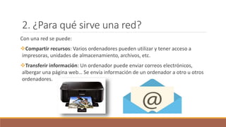2. ¿Para qué sirve una red?
Con una red se puede:
Compartir recursos: Varios ordenadores pueden utilizar y tener acceso a
impresoras, unidades de almacenamiento, archivos, etc.
Transferir información: Un ordenador puede enviar correos electrónicos,
albergar una página web… Se envía información de un ordenador a otro u otros
ordenadores.
 