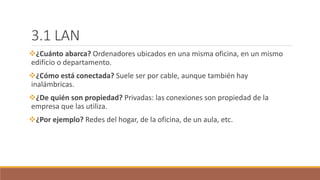 3.1 LAN
¿Cuánto abarca? Ordenadores ubicados en una misma oficina, en un mismo
edificio o departamento.
¿Cómo está conectada? Suele ser por cable, aunque también hay
inalámbricas.
¿De quién son propiedad? Privadas: las conexiones son propiedad de la
empresa que las utiliza.
¿Por ejemplo? Redes del hogar, de la oficina, de un aula, etc.
 