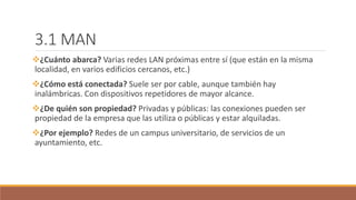 3.1 MAN
¿Cuánto abarca? Varias redes LAN próximas entre sí (que están en la misma
localidad, en varios edificios cercanos, etc.)
¿Cómo está conectada? Suele ser por cable, aunque también hay
inalámbricas. Con dispositivos repetidores de mayor alcance.
¿De quién son propiedad? Privadas y públicas: las conexiones pueden ser
propiedad de la empresa que las utiliza o públicas y estar alquiladas.
¿Por ejemplo? Redes de un campus universitario, de servicios de un
ayuntamiento, etc.
 