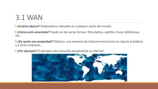 3.1 WAN
¿Cuánto abarca? Ordenadores ubicados en cualquier parte del mundo
¿Cómo está conectada? Puede ser de varias formas: fibra óptica, satélite, líneas telefónicas,
etc.
¿De quién son propiedad? Públicas: una empresa de telecomunicaciones las alquila al público
y a otras empresas.
¿Por ejemplo? El ejemplo más conocido actualmente es internet.
 