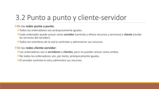 3.2 Punto a punto y cliente-servidor
En las redes punto a punto:
Todos los ordenadores son jerárquicamente iguales.
Cada ordenador puede actuar como servidor (controla y ofrece recursos y servicios) o cliente (recibe
los servicios del servidor).
Todos los miembros de la red la controlan y administran sus recursos.
En las redes cliente-servidor:
Los ordenadores son o servidores o clientes, pero no pueden actuar como ambos.
No todos los ordenadores son, por tanto, jerárquicamente iguales.
El servidor controla la red y administra sus recursos.
 