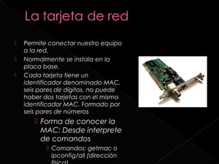    Permite conectar nuestro equipo
    a la red.
   Normalmente se instala en la
    placa base.
   Cada tarjeta tiene un
    identificador denominado MAC,
    seis pares de dígitos, no puede
    haber dos tarjetas con el mismo
    identificador MAC. Formado por
    seis pares de números
        Forma de conocer la
         MAC: Desde interprete
         de comandos
            Comandos: getmac o
             ipconfig/all (dirección
 