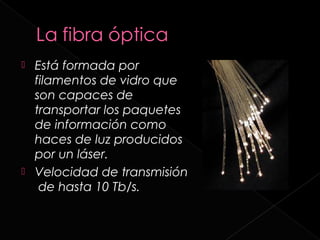    Está formada por
    filamentos de vidro que
    son capaces de
    transportar los paquetes
    de información como
    haces de luz producidos
    por un láser.
   Velocidad de transmisión
     de hasta 10 Tb/s.
 
