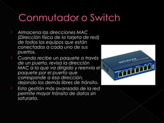    Almacena las direcciones MAC
    (Dirección física de la tarjeta de red)
    de todos los equipos que están
    conectados a cada uno de sus
    puertos.
   Cuando recibe un paquete a través
    de un puerto, revisa la dirección
    MAC a la que va dirigido y reenvía el
    paquete por el puerto que
    corresponde a esa dirección,
    dejando los demás libres de tránsito.
   Esta gestión más avanzada de la red
    permite mayor tránsito de datos sin
    saturarla.
 