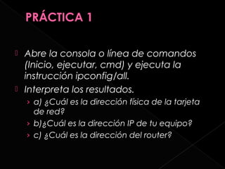  Abre la consola o línea de comandos
  (Inicio, ejecutar, cmd) y ejecuta la
  instrucción ipconfig/all.
 Interpreta los resultados.
    › a) ¿Cuál es la dirección física de la tarjeta
      de red?
    › b)¿Cuál es la dirección IP de tu equipo?
    › c) ¿Cuál es la dirección del router?
 