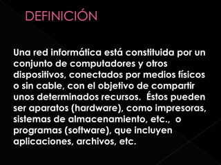 Una red informática está constituida por un
conjunto de computadores y otros
dispositivos, conectados por medios físicos
o sin cable, con el objetivo de compartir
unos determinados recursos. Éstos pueden
ser aparatos (hardware), como impresoras,
sistemas de almacenamiento, etc., o
programas (software), que incluyen
aplicaciones, archivos, etc.
 