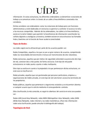 información. En estas estructuras, los diferentes ordenadores se denominan estaciones de
trabajo y se comunican entre sí a través de un cable o línea telefónica conectada a los
servidores.
Dichos servidores son ordenadores como las estaciones de trabajo pero con funciones
administrativas y están dedicados en exclusiva a supervisar y controlar el acceso a la red y
a los recursos compartidos. Además de los ordenadores, los cables o la línea telefónica,
existe en la red el módem para permitir la transferencia de información convirtiendo las
señales digitales a analógicas y viceversa, también existen en esta estructura los llamados
Hubs y Switches con la función de llevar acabo la conectividad.
Tipos de Redes
Las redes según sea la utilización por parte de los usuarios pueden ser:
Redes Compartidas, aquellas a las que se une un gran número de usuarios, compartiendo
todas las necesidades de transmisión e incluso con transmisiones de otra naturaleza.
Redes exclusivas, aquellas que por motivo de seguridad, velocidad o ausencia de otro tipo
de red, conectan dos o más puntos de forma exclusiva. Este tipo de red puede
estructurarse en redes punto a punto o redes multipunto.
Otro tipo se analiza en cuanto a la propiedad a la que pertenezcan dichas estructuras, en
este caso se clasifican en:
Redes privadas, aquellas que son gestionadas por personas particulares, empresa u
organizaciones de índole privado, en este tipo de red solo tienen acceso los terminales de
los propietarios.
Redes públicas, aquellas que pertenecen a organismos estatales y se encuentran abiertas
a cualquier usuario que lo solicite mediante el correspondiente contrato.
Otra clasificación, la más conocida, es según la cobertura del servicio en este caso pueden
ser:
Redes LAN (Local Area Network), redes MAN (Metropolitan Area Network), redes WAN
(Wide Area Network), redes internet y las redes inalámbricas. (Para más información
sobre esta clasificación, puede consultar la bibliografía del trabajo).
Topologías de Red
 