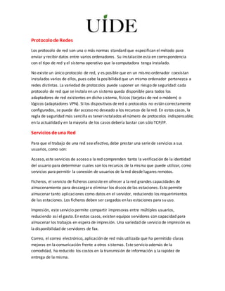 Protocolode Redes
Los protocolo de red son una o más normas standard que especifican el método para
enviar y recibir datos entre varios ordenadores. Su instalación esta en correspondencia
con el tipo de red y el sistema operativo que la computadora tenga instalado.
No existe un único protocolo de red, y es posible que en un mismo ordenador coexistan
instalados varios de ellos, pues cabe la posibilidad que un mismo ordenador pertenezca a
redes distintas. La variedad de protocolos puede suponer un riesgo de seguridad: cada
protocolo de red que se instala en un sistema queda disponible para todos los
adaptadores de red existentes en dicho sistema, físicos (tarjetas de red o módem) o
lógicos (adaptadores VPN). Si los dispositivos de red o protocolos no están correctamente
configurados, se puede dar acceso no deseado a los recursos de la red. En estos casos, la
regla de seguridad más sencilla es tener instalados el número de protocolos indispensable;
en la actualidad y en la mayoría de los casos debería bastar con sólo TCP/IP.
Servicios de una Red
Para que el trabajo de una red sea efectivo, debe prestar una serie de servicios a sus
usuarios, como son:
Acceso, este servicios de acceso a la red comprenden tanto la verificación de la identidad
del usuario para determinar cuales son los recursos de la misma que puede utilizar, como
servicios para permitir la conexión de usuarios de la red desde lugares remotos.
Ficheros, el servicio de ficheros consiste en ofrecer a la red grandes capacidades de
almacenamiento para descargar o eliminar los discos de las estaciones. Esto permite
almacenar tanto aplicaciones como datos en el servidor, reduciendo los requerimientos
de las estaciones. Los ficheros deben ser cargados en las estaciones para su uso.
Impresión, este servicio permite compartir impresoras entre múltiples usuarios,
reduciendo así el gasto. En estos casos, existen equipos servidores con capacidad para
almacenar los trabajos en espera de impresión. Una variedad de servicio de impresión es
la disponibilidad de servidores de fax.
Correo, el correo electrónico, aplicación de red más utilizada que ha permitido claras
mejoras en la comunicación frente a otros sistemas. Este servicio además de la
comodidad, ha reducido los costos en la transmisión de información y la rapidez de
entrega de la misma.
 