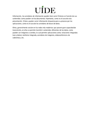 Información, los servidores de información pueden bien servir ficheros en función de sus
contenidos como pueden ser los documentos hipertexto, como es el caso de esta
presentación. O bien, pueden servir información dispuesta para su proceso por las
aplicaciones, como es el caso de los servidores de bases de datos.
Otros, generalmente existen en las redes más modernas que poseen gran capacidad de
transmisión, en ellas se permite transferir contenidos diferentes de los datos, como
pueden ser imágenes o sonidos, lo cual permite aplicaciones como: estaciones integradas
(voz y datos), telefonía integrada, servidores de imágenes, videoconferencia de
sobremesa, etc.
 