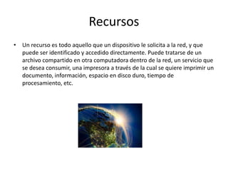 Recursos
• Un recurso es todo aquello que un dispositivo le solicita a la red, y que
puede ser identificado y accedido directamente. Puede tratarse de un
archivo compartido en otra computadora dentro de la red, un servicio que
se desea consumir, una impresora a través de la cual se quiere imprimir un
documento, información, espacio en disco duro, tiempo de
procesamiento, etc.
 