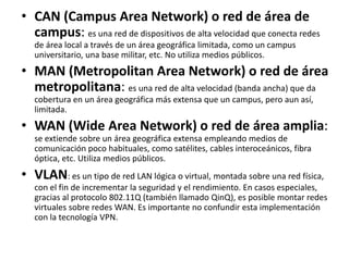 • CAN (Campus Area Network) o red de área de
campus: es una red de dispositivos de alta velocidad que conecta redes
de área local a través de un área geográfica limitada, como un campus
universitario, una base militar, etc. No utiliza medios públicos.
• MAN (Metropolitan Area Network) o red de área
metropolitana: es una red de alta velocidad (banda ancha) que da
cobertura en un área geográfica más extensa que un campus, pero aun así,
limitada.
• WAN (Wide Area Network) o red de área amplia:
se extiende sobre un área geográfica extensa empleando medios de
comunicación poco habituales, como satélites, cables interoceánicos, fibra
óptica, etc. Utiliza medios públicos.
• VLAN: es un tipo de red LAN lógica o virtual, montada sobre una red física,
con el fin de incrementar la seguridad y el rendimiento. En casos especiales,
gracias al protocolo 802.11Q (también llamado QinQ), es posible montar redes
virtuales sobre redes WAN. Es importante no confundir esta implementación
con la tecnología VPN.
 