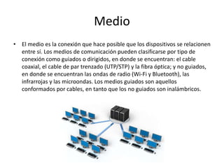 Medio
• El medio es la conexión que hace posible que los dispositivos se relacionen
entre sí. Los medios de comunicación pueden clasificarse por tipo de
conexión como guiados o dirigidos, en donde se encuentran: el cable
coaxial, el cable de par trenzado (UTP/STP) y la fibra óptica; y no guiados,
en donde se encuentran las ondas de radio (Wi-Fi y Bluetooth), las
infrarrojas y las microondas. Los medios guiados son aquellos
conformados por cables, en tanto que los no guiados son inalámbricos.
 