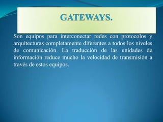 Son equipos para interconectar redes con protocolos y
arquitecturas completamente diferentes a todos los niveles
de comunicación. La traducción de las unidades de
información reduce mucho la velocidad de transmisión a
través de estos equipos.
 