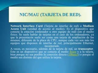 Network Interface Card (Tarjeta de interfaz de red) o Medium
Access Unit (unidad de acceso al medio). Es el dispositivo que
conecta la estación (ordenador u otro equipo de red) con el medio
físico. Se suele hablar de tarjetas en el caso de los ordenadores, ya
que la presentacón suele ser como una tarjeta de ampliación de los
mismos, diferente de la placa de CPU, aunque cada vez son más los
equipos que disponen de interfaz de red, principalmente Ethernet,
                             incorporado.
A veces, es necesario, además de la tarjeta de red, un transceptor.
Este es un dispositivo que se conecta al medio físico y a la tarjeta,
bien porque no sea posible la conexión directa (10base5) o porque el
medio sea distinto del que utiliza la tarjeta.
 