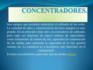 Son equipos que permiten estructurar el cableado de las redes.
La variedad de tipos y características de estos equipos es muy
grande. En un principio eran solo concentradores de cableado,
pero cada vez disponen de mayor número de capacidades,
como aislamiento de tramos de red, capacidad de conmutación
de las salidas para aumentar la capacidad de la red, gestión
remota, etc. La tendencia es a incorporar más funciones en el
                        concentrador.
Existen concentradores para todo tipo de medios físicos.
 
