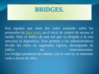 Son equipos que unen dos redes actuando sobre los
protocolos de bajo nivel, en el nivel de control de acceso al
medio. Solo el tráfico de una red que va dirigido a la otra
atraviesa el dispositivo. Esto permite a los administradores
dividir las redes en segmentos lógicos, descargando de
tráfico                  las                 interconexiones.
Los bridges producen las señales, con lo cual no se transmite
ruido a través de ellos.
 