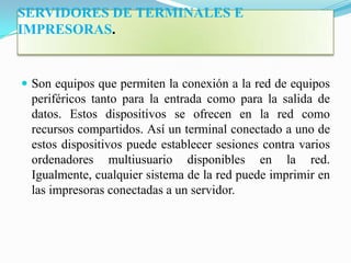 SERVIDORES DE TERMINALES E
IMPRESORAS.


 Son equipos que permiten la conexión a la red de equipos
 periféricos tanto para la entrada como para la salida de
 datos. Estos dispositivos se ofrecen en la red como
 recursos compartidos. Así un terminal conectado a uno de
 estos dispositivos puede establecer sesiones contra varios
 ordenadores multiusuario disponibles en la red.
 Igualmente, cualquier sistema de la red puede imprimir en
 las impresoras conectadas a un servidor.
 