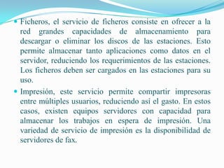  Ficheros, el servicio de ficheros consiste en ofrecer a la
  red grandes capacidades de almacenamiento para
  descargar o eliminar los discos de las estaciones. Esto
  permite almacenar tanto aplicaciones como datos en el
  servidor, reduciendo los requerimientos de las estaciones.
  Los ficheros deben ser cargados en las estaciones para su
  uso.
 Impresión, este servicio permite compartir impresoras
  entre múltiples usuarios, reduciendo así el gasto. En estos
  casos, existen equipos servidores con capacidad para
  almacenar los trabajos en espera de impresión. Una
  variedad de servicio de impresión es la disponibilidad de
  servidores de fax.
 