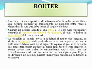 ROUTER

 Un router es un dispositivo de interconexión de redes informáticas
  que permite asegurar el enrutamiento de paquetes entre redes o
  determinar la ruta que debe tomar el paquete de datos.
 Cuando un usuario accede a una URL, el cliente web (navegador)
  consulta al servidor de nombre de dominio, el cual le indica la
  dirección IP del equipo deseado.
 La estación de trabajo envía la solicitud al router más cercano, es
  decir, a la pasarela predeterminada de la red en la que se encuentra.
  Este router determinará así el siguiente equipo al que se le enviarán
  los datos para poder escoger la mejor ruta posible. Para hacerlo, el
  router cuenta con tablas de enrutamiento actualizadas, que son
  verdaderos mapas de los itinerarios que pueden seguirse para llegar a
  la dirección de destino. Existen numerosos protocolos dedicados a
  esta tarea
 