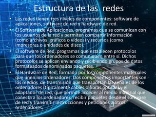 Estructura de las redes
• Las redes tienen tres niveles de componentes: software de
aplicaciones, software de red y hardware de red.
• El Software de Aplicaciones, programas que se comunican con
los usuarios de la red y permiten compartir información
(como archivos gráficos o vídeos) y recursos (como
impresoras o unidades de disco).
• El software de Red, programas que establecen protocolos
para que los ordenadores se comuniquen entre sí. Dichos
protocolos se aplican enviando y recibiendo grupos de datos
formateados denominados paquetes.
• El Hardware de Red, formado por los componentes materiales
que unen los ordenadores. Dos componentes importantes son
los medios de transmisión que transportan las señales de los
ordenadores (típicamente cables o fibras ópticas) y el
adaptador de red, que permite acceder al medio material que
conecta a los ordenadores, recibir paquetes desde el software
de red y transmitir instrucciones y peticiones a otros
ordenadores.
•
 
