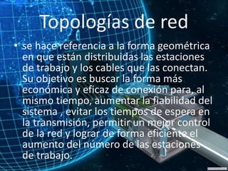 Topologías de red
• se hace referencia a la forma geométrica
en que están distribuidas las estaciones
de trabajo y los cables que las conectan.
Su objetivo es buscar la forma más
económica y eficaz de conexión para, al
mismo tiempo, aumentar la fiabilidad del
sistema , evitar los tiempos de espera en
la transmisión, permitir un mejor control
de la red y lograr de forma eficiente el
aumento del número de las estaciones
de trabajo.
 