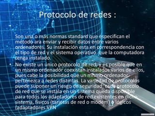 Protocolo de redes :
•
Son una o más normas standard que especifican el
método ara enviar y recibir datos entre varios
ordenadores. Su instalación esta en correspondencia con
el tipo de red y el sistema operativo que la computadora
tenga instalado.
• No existe un único protocolo de red, y es posible que en
un mismo ordenador coexistan instalados varios de ellos,
pues cabe la posibilidad que un mismo ordenador
pertenezca a redes distintas. La variedad de protocolos
puede suponer un riesgo de seguridad: cada protocolo
de red que se instala en un sistema queda disponible
para todos los adaptadores de red existentes en dicho
sistema, físicos (tarjetas de red o módem) o lógicos
(adaptadores VPN
•
 