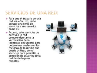    Para que el trabajo de una
    red sea efectivo, debe
    prestar una serie de
    servicios a sus usuarios,
    como es:
   Acceso, este servicios de
    acceso a la red
    comprenden tanto la
    verificación de la
    identidad del usuario para
    determinar cuales son los
    recursos de la misma que
    puede utilizar, como
    servicios para permitir la
    conexión de usuarios de la
    red desde lugares
    remotos.
 