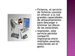  Ficheros, el servicio
  de ficheros consiste
  en ofrecer a la red
  grandes capacidades
  de almacenamiento
  para descargar o
  eliminar los discos
  de las estaciones.
 Impresión, este
  servicio permite
  compartir
  impresoras entre
  múltiples usuarios,
  reduciendo así el
  gasto.
 
