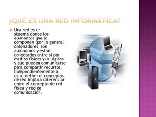    Una red es un
    sistema donde los
    elementos que lo
    componen (por lo general
    ordenadores) son
    autónomos y están
    conectados entre sí por
    medios físicos y/o lógicos
    y que pueden comunicarse
    para compartir recursos.
    Independientemente a
    esto, definir el conceptos
    de red implica diferenciar
    entre el concepto de red
    física y red de
    comunicación.
 