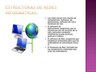    Las redes tienen tres niveles de
    componentes: Software de
    aplicaciones, software de red y
    hardware de red.
   El Software de
    Aplicaciones, programas que se
    comunican con los usuarios de la
    red y permiten compartir
    información (como archivos,
    gráficas o vídeos).
   El software de Red, programas que
    establecen protocolos para que los
    ordenadores se comuniquen entre
    sí.
   El Hardware de Red, formado por
    los componentes materiales que
    unen los ordenadores.
 