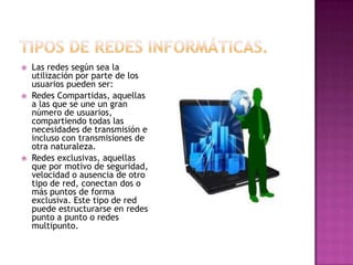    Las redes según sea la
    utilización por parte de los
    usuarios pueden ser:
   Redes Compartidas, aquellas
    a las que se une un gran
    número de usuarios,
    compartiendo todas las
    necesidades de transmisión e
    incluso con transmisiones de
    otra naturaleza.
   Redes exclusivas, aquellas
    que por motivo de seguridad,
    velocidad o ausencia de otro
    tipo de red, conectan dos o
    más puntos de forma
    exclusiva. Este tipo de red
    puede estructurarse en redes
    punto a punto o redes
    multipunto.
 