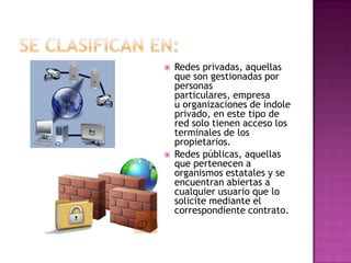    Redes privadas, aquellas
    que son gestionadas por
    personas
    particulares, empresa
    u organizaciones de índole
    privado, en este tipo de
    red solo tienen acceso los
    terminales de los
    propietarios.
   Redes públicas, aquellas
    que pertenecen a
    organismos estatales y se
    encuentran abiertas a
    cualquier usuario que lo
    solicite mediante el
    correspondiente contrato.
 