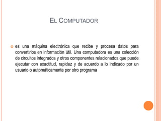 EL COMPUTADOR



es una máquina electrónica que recibe y procesa datos para
convertirlos en información útil. Una computadora es una colección
de circuitos integrados y otros componentes relacionados que puede
ejecutar con exactitud, rapidez y de acuerdo a lo indicado por un
usuario o automáticamente por otro programa

 